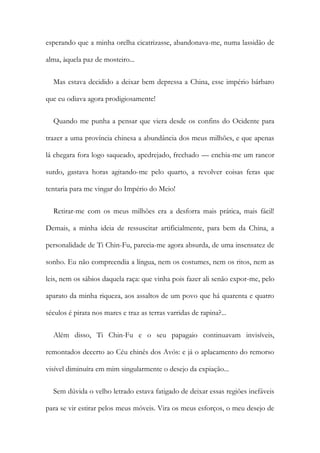 esperando que a minha orelha cicatrizasse, abandonava-me, numa lassidão de
alma, àquela paz de mosteiro...
Mas estava decidido a deixar bem depressa a China, esse império bárbaro
que eu odiava agora prodigiosamente!
Quando me punha a pensar que viera desde os confins do Ocidente para
trazer a uma província chinesa a abundância dos meus milhões, e que apenas
lá chegara fora logo saqueado, apedrejado, frechado — enchia-me um rancor
surdo, gastava horas agitando-me pelo quarto, a revolver coisas feras que
tentaria para me vingar do Império do Meio!
Retirar-me com os meus milhões era a desforra mais prática, mais fácil!
Demais, a minha ideia de ressuscitar artificialmente, para bem da China, a
personalidade de Ti Chin-Fu, parecia-me agora absurda, de uma insensatez de
sonho. Eu não compreendia a língua, nem os costumes, nem os ritos, nem as
leis, nem os sábios daquela raça: que vinha pois fazer ali senão expor-me, pelo
aparato da minha riqueza, aos assaltos de um povo que há quarenta e quatro
séculos é pirata nos mares e traz as terras varridas de rapina?...
Além disso, Ti Chin-Fu e o seu papagaio continuavam invisíveis,
remontados decerto ao Céu chinês dos Avós: e já o aplacamento do remorso
visível diminuíra em mim singularmente o desejo da expiação...
Sem dúvida o velho letrado estava fatigado de deixar essas regiões inefáveis
para se vir estirar pelos meus móveis. Vira os meus esforços, o meu desejo de
 