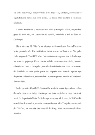 ser útil à sua prole, à sua província, à sua raça — e, satisfeito, acomodara-se
regaladamente para a sua sesta eterna. Eu nunca mais avistaria a sua pança
amarela!...
E então mordia-me o apetite de me achar já tranquilo e livre, no pacífico
gozo do meu oiro, ao Loreto ou no bulevar, sorvendo o mel às flores da
Civilização...
Mas a viúva de Ti Chin-Fu, as mimosas senhoras da sua descendência, os
netos pequeninos?... Iria eu deixá-los barbaramente, na fome e no frio, pelas
vielas negras de Tien-Hó? Não. Esses não eram culpados das pedradas que
me atirara a populaça. E eu, cristão, asilado num convento cristão, tendo à
cabeceira da cama o Evangelho, cercado de existências que eram encarnações
de Caridade — não podia partir do Império sem restituir àqueles que
despojara a abundância, esse conforto honesto que recomenda o Clássico da
Piedade Filial.
Então escrevi a Camilloff. Contava-lhe a minha abjeta fuga, sob as pedras
da turba chinesa; o abrigo cristão que me dera a missão; o vivaz desejo de
partir do Império do Meio. Pedia-lhe que remetesse ele à viúva de Ti Chin-Fu
os milhões depositados por mim em casa do mercador Tsing-Fó, na Avenida
de Chá-Cua, ao lado do arco triunfal de Tong, junto ao templo da deusa
Kaonine.
 