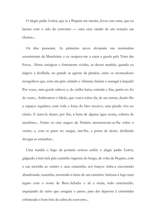 O alegre padre Loriot, que ia a Pequim em missão, levou esta carta, que eu
lacrara com o selo do convento — uma cruz saindo de um coração em
chamas...
Os dias passaram. As primeiras neves alvejaram nas montanhas
setentrionais da Manchúria: e eu ocupava-me a caçar a gazela pela Terra das
Ervas... Horas enérgicas e fortemente vividas, as dessas manhãs, quando eu
largava à desfilada, no grande ar agreste da planície, entre os monteadores
mongólicos que, com um grito ululado e vibrante, batiam o matagal à lançada!
Por vezes, uma gazela saltava: e, de orelha baixa, estirada e fina, partia no fio
do vento... Soltávamos o falcão, que voava sobre ela, de asa serena, dando-lhe
a espaços regulares, com toda a força do bico recurvo, uma picada viva no
crânio. E íamo-la abater, por fim, à beira de alguma água morta, coberta de
nenúfares... Então os cães negros da Tartária amontoavam-se-lhe sobre o
ventre, e, com as patas no sangue, iam-lhe, a ponta de dente, desfiando
devagar as entranhas...
Uma manhã o leigo da portaria avistou enfim o alegre padre Loriot,
galgando à lufa-lufa pelo caminho íngreme do burgo, de volta de Pequim, com
a sua mochila ao ombro e uma criancinha nos braços: tinha-a encontrado
abandonada, nuazinha, morrendo à beira de um caminho: batizara-a logo num
regato com o nome de Bem-Achado: e ali a trazia, todo enternecido,
arquejando de tanto que estugara o passo, para dar depressa à criaturinha
esfomeada o bom leite da cabra do convento...
 