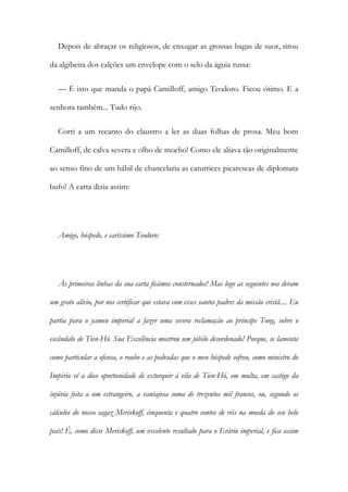 Depois de abraçar os religiosos, de enxugar as grossas bagas de suor, tirou
da algibeira dos calções um envelope com o selo da águia russa:
— É isto que manda o papá Camilloff, amigo Teodoro. Ficou ótimo. E a
senhora também... Tudo rijo.
Corri a um recanto do claustro a ler as duas folhas de prosa. Meu bom
Camilloff, de calva severa e olho de mocho! Como ele aliava tão originalmente
ao senso fino de um hábil de chancelaria as caturrices picarescas de diplomata
bufo! A carta dizia assim:
Amigo, hóspede, e caríssimo Teodoro:
Às primeiras linhas da sua carta ficámos consternados! Mas logo as seguintes nos deram
um grato alívio, por nos certificar que estava com esses santos padres da missão cristã.... Eu
partia para o yamen imperial a fazer uma severa reclamação ao príncipe Tong, sobre o
escândalo de Tien-Hó. Sua Excelência mostrou um júbilo desordenado! Porque, se lamenta
como particular a ofensa, o roubo e as pedradas que o meu hóspede sofreu, como ministro do
Império vê a doce oportunidade de extorquir à vila de Tien-Hó, em multa, em castigo da
injúria feita a um estrangeiro, a vantajosa soma de trezentos mil francos, ou, segundo os
cálculos do nosso sagaz Meriskoff, cinquenta e quatro contos de réis na moeda do seu belo
país! É, como disse Meriskoff, um excelente resultado para o Erário imperial, e fica assim
 