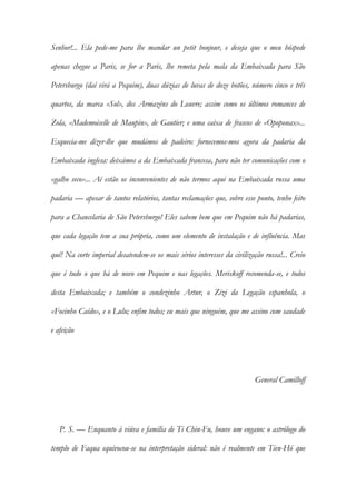 Senhor!... Ela pede-me para lhe mandar un petit bonjour, e deseja que o meu hóspede
apenas chegue a Paris, se for a Paris, lhe remeta pela mala da Embaixada para São
Petersburgo (daí virá a Pequim), duas dúzias de luvas de doze botões, número cinco e três
quartos, da marca «Sol», dos Armazéns do Louvre; assim como os últimos romances de
Zola, «Mademoiselle de Maupin», de Gautier; e uma caixa de frascos de «Opoponax»...
Esquecia-me dizer-lhe que mudámos de padeiro: fornecemos-mos agora da padaria da
Embaixada inglesa: deixámos a da Embaixada francesa, para não ter comunicações com o
«galho seco»... Aí estão os inconvenientes de não termos aqui na Embaixada russa uma
padaria — apesar de tantos relatórios, tantas reclamações que, sobre esse ponto, tenho feito
para a Chancelaria de São Petersburgo! Eles sabem bem que em Pequim não há padarias,
que cada legação tem a sua própria, como um elemento de instalação e de influência. Mas
quê! Na corte imperial desatendem-se os mais sérios interesses da civilização russa!... Creio
que é tudo o que há de novo em Pequim e nas legações. Meriskoff recomenda-se, e todos
desta Embaixada; e também o condezinho Artur, o Zizi da Legação espanhola, o
«Focinho Caído», e o Lulu; enfim todos; eu mais que ninguém, que me assino com saudade
e afeição
General Camilloff
P. S. — Enquanto à viúva e família de Ti Chin-Fu, houve um engano: o astrólogo do
templo de Faqua equivocou-se na interpretação sideral: não é realmente em Tien-Hó que
 