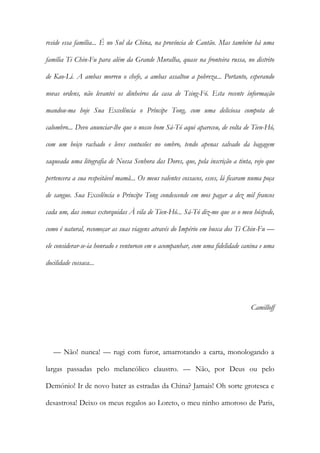 reside essa família... É no Sul da China, na província de Cantão. Mas também há uma
família Ti Chin-Fu para além da Grande Muralha, quase na fronteira russa, no distrito
de Kao-Li. A ambas morreu o chefe, a ambas assaltou a pobreza... Portanto, esperando
novas ordens, não levantei os dinheiros da casa de Tsing-Fó. Esta recente informação
mandou-ma hoje Sua Excelência o Príncipe Tong, com uma deliciosa compota de
calombro... Devo anunciar-lhe que o nosso bom Sá-Tó aqui apareceu, de volta de Tien-Hó,
com um beiço rachado e leves contusões no ombro, tendo apenas salvado da bagagem
saqueada uma litografia de Nossa Senhora das Dores, que, pela inscrição a tinta, vejo que
pertencera a sua respeitável mamã... Os meus valentes cossacos, esses, lá ficaram numa poça
de sangue. Sua Excelência o Príncipe Tong condescende em mos pagar a dez mil francos
cada um, das somas extorquidas À vila de Tien-Hó... Sá-Tó diz-me que se o meu hóspede,
como é natural, recomeçar as suas viagens através do Império em busca dos Ti Chin-Fu —
ele considerar-se-ia honrado e venturoso em o acompanhar, com uma fidelidade canina e uma
docilidade cossaca...
Camilloff
— Não! nunca! — rugi com furor, amarrotando a carta, monologando a
largas passadas pelo melancólico claustro. — Não, por Deus ou pelo
Demónio! Ir de novo bater as estradas da China? Jamais! Oh sorte grotesca e
desastrosa! Deixo os meus regalos ao Loreto, o meu ninho amoroso de Paris,
 