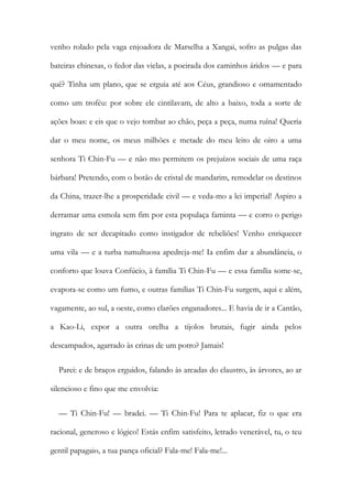 venho rolado pela vaga enjoadora de Marselha a Xangai, sofro as pulgas das
bateiras chinesas, o fedor das vielas, a poeirada dos caminhos áridos — e para
quê? Tinha um plano, que se erguia até aos Céus, grandioso e ornamentado
como um troféu: por sobre ele cintilavam, de alto a baixo, toda a sorte de
ações boas: e eis que o vejo tombar ao chão, peça a peça, numa ruína! Queria
dar o meu nome, os meus milhões e metade do meu leito de oiro a uma
senhora Ti Chin-Fu — e não mo permitem os prejuízos sociais de uma raça
bárbara! Pretendo, com o botão de cristal de mandarim, remodelar os destinos
da China, trazer-lhe a prosperidade civil — e veda-mo a lei imperial! Aspiro a
derramar uma esmola sem fim por esta populaça faminta — e corro o perigo
ingrato de ser decapitado como instigador de rebeliões! Venho enriquecer
uma vila — e a turba tumultuosa apedreja-me! Ia enfim dar a abundância, o
conforto que louva Confúcio, à família Ti Chin-Fu — e essa família some-se,
evapora-se como um fumo, e outras famílias Ti Chin-Fu surgem, aqui e além,
vagamente, ao sul, a oeste, como clarões enganadores... E havia de ir a Cantão,
a Kao-Li, expor a outra orelha a tijolos brutais, fugir ainda pelos
descampados, agarrado às crinas de um potro? Jamais!
Parei: e de braços erguidos, falando às arcadas do claustro, às árvores, ao ar
silencioso e fino que me envolvia:
— Ti Chin-Fu! — bradei. — Ti Chin-Fu! Para te aplacar, fiz o que era
racional, generoso e lógico! Estás enfim satisfeito, letrado venerável, tu, o teu
gentil papagaio, a tua pança oficial? Fala-me! Fala-me!...
 