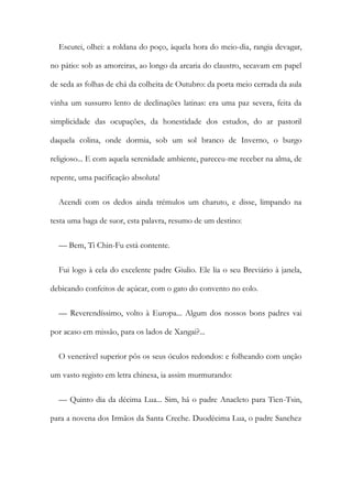 Escutei, olhei: a roldana do poço, àquela hora do meio-dia, rangia devagar,
no pátio: sob as amoreiras, ao longo da arcaria do claustro, secavam em papel
de seda as folhas de chá da colheita de Outubro: da porta meio cerrada da aula
vinha um sussurro lento de declinações latinas: era uma paz severa, feita da
simplicidade das ocupações, da honestidade dos estudos, do ar pastoril
daquela colina, onde dormia, sob um sol branco de Inverno, o burgo
religioso... E com aquela serenidade ambiente, pareceu-me receber na alma, de
repente, uma pacificação absoluta!
Acendi com os dedos ainda trémulos um charuto, e disse, limpando na
testa uma baga de suor, esta palavra, resumo de um destino:
— Bem, Ti Chin-Fu está contente.
Fui logo à cela do excelente padre Giulio. Ele lia o seu Breviário à janela,
debicando confeitos de açúcar, com o gato do convento no colo.
— Reverendíssimo, volto à Europa... Algum dos nossos bons padres vai
por acaso em missão, para os lados de Xangai?...
O venerável superior pôs os seus óculos redondos: e folheando com unção
um vasto registo em letra chinesa, ia assim murmurando:
— Quinto dia da décima Lua... Sim, há o padre Anacleto para Tien-Tsin,
para a novena dos Irmãos da Santa Creche. Duodécima Lua, o padre Sanchez
 