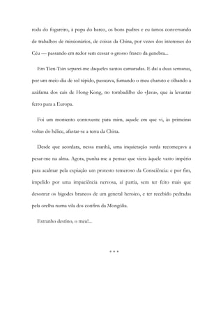 roda do fogareiro, à popa do barco, os bons padres e eu íamos conversando
de trabalhos de missionários, de coisas da China, por vezes dos interesses do
Céu — passando em redor sem cessar o grosso frasco da genebra...
Em Tien-Tsin separei-me daqueles santos camaradas. E daí a duas semanas,
por um meio-dia de sol tépido, passeava, fumando o meu charuto e olhando a
azáfama dos cais de Hong-Kong, no tombadilho do «Java», que ia levantar
ferro para a Europa.
Foi um momento comovente para mim, aquele em que vi, às primeiras
voltas do hélice, afastar-se a terra da China.
Desde que acordara, nessa manhã, uma inquietação surda recomeçava a
pesar-me na alma. Agora, punha-me a pensar que viera àquele vasto império
para acalmar pela expiação um protesto temeroso da Consciência: e por fim,
impelido por uma impaciência nervosa, aí partia, sem ter feito mais que
desonrar os bigodes brancos de um general heroico, e ter recebido pedradas
pela orelha numa vila dos confins da Mongólia.
Estranho destino, o meu!...
* * *
 