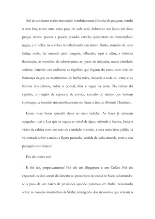 Até ao anoitecer estive encostado sombriamente à borda do paquete, vendo
o mar liso, como uma vasta peça de seda azul, dobrar-se aos lados em duas
pregas moles: pouco a pouco grandes estrelas palpitaram na concavidade
negra, e o hélice na sombra ia trabalhando em ritmo. Então, tomado de uma
fadiga mole, fui errando pelo paquete, olhando, aqui e além, a bússola
iluminada; os montões de cabrestantes; as peças da máquina, numa claridade
ardente, batendo em cadência; as fagulhas que fugiam do cano, num rolo de
fumaraça negra; os marinheiros de barba ruiva, imóveis à roda do leme; e as
formas dos pilotos, sobre o pontal, altas e vagas na noite. Na cabina do
capitão, um inglês de capacete de cortiça, cercado de damas que bebiam
conhaque, ia tocando melancolicamente na flauta a ária de «Bonnie Dundee»...
Eram onze horas quando desci ao meu beliche. As luzes já estavam
apagadas: mas a Lua que se erguia ao nível da água, redonda e branca, batia o
vidro da cabina com um raio de claridade: e então, a essa meia-tinta pálida, lá
vi, estirada sobre a maca, a figura pançuda, vestida de seda amarela, com o seu
papagaio nos braços!
Era ele, outra vez!
E foi ele, perpetuamente! Foi ele em Singapura e em Ceilão. Foi ele
erguendo-se dos areais do deserto ao passarmos no canal de Suez; adiantando-
se à proa de um barco de provisões quando parámos em Malta; resvalando
sobre as rosadas montanhas da Sicília; emergindo dos nevoeiros que cercam o
 