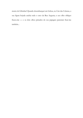 morro de Gibraltar! Quando desembarquei em Lisboa, no Cais das Colunas, a
sua figura bojuda enchia todo o arco da Rua Augusta; o seu olho oblíquo
fixava-me — e os dois olhos pintados do seu papagaio pareciam fixar-me
também...
 