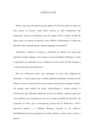 CAPÍTULO VIII
Então, certo que não poderia jamais aplacar Ti Chin-Fu, toda essa noite no
meu quarto ao Loreto, onde como outrora as velas inumeráveis das
serpentinas davam aos damascos tons de sangue fresco, meditei sacudir de
mim, como um adorno de pecado, esses milhões sobrenaturais. E assim me
libertaria talvez daquela pança e daquele papagaio abominável!
Abandonei o palacete ao Loreto, a existência de nababo. Fui, com uma
quinzena coçada, realugar o meu quarto na casa da Madame Marques: e voltei
à repartição, de espinhaço curvo, a implorar os meus vinte mil réis mensais, e
a minha doce pena de amanuense!...
Mas um sofrimento maior veio amargurar os meus dias. Julgando-me
arruinado — todos aqueles que a minha opulência humilhara cobriram-me de
ofensas, como se alastra de lixo uma estátua derrubada de príncipe decaído.
Os jornais, num triunfo de ironia, achincalharam a minha miséria. A
Aristocracia, que balbuciara adulações aos pés do nababo, ordenava agora aos
seus cocheiros que atropelassem nas ruas o corpo encolhido do plumitivo de
secretaria. O Clero, que eu enriquecera, acusava-me de «feiticeiro»; o Povo
atirou-me pedras; e a Madame Marques, quando eu me queixava
humildemente da dureza granítica dos bifes, plantava as duas mãos à cinta, e
gritava:
 