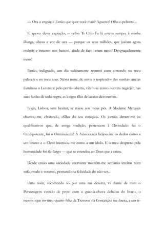— Ora o enguiço! Então que quer você mais? Aguente! Olha o pelintra!...
E apesar desta expiação, o velho Ti Chin-Fu lá estava sempre à minha
ilharga, obeso e cor de oca — porque os seus milhões, que jaziam agora
estéreis e intactos nos bancos, ainda de facto eram meus! Desgraçadamente
meus!
Então, indignado, um dia subitamente reentrei com estrondo no meu
palacete e no meu luxo. Nessa noite, de novo o resplendor das minhas janelas
iluminou o Loreto: e pelo portão aberto, viram-se como outrora negrejar, nas
suas fardas de seda negra, as longas filas de lacaios decorativos.
Logo, Lisboa, sem hesitar, se rojou aos meus pés. A Madame Marques
chamou-me, chorando, «filho do seu coração». Os jornais deram-me os
qualificativos que, de antiga tradição, pertencem à Divindade: fui o
Omnipotente, fui o Omnisciente! A Aristocracia beijou-me os dedos como a
um tirano: e o Clero incensou-me como a um ídolo. E o meu desprezo pela
humanidade foi tão largo — que se estendeu ao Deus que a criou.
Desde então uma saciedade enervante mantém-me semanas inteiras num
sofá, mudo e soturno, pensando na felicidade do não-ser...
Uma noite, recolhendo só por uma rua deserta, vi diante de mim o
Personagem vestido de preto com o guarda-chuva debaixo do braço, o
mesmo que no meu quarto feliz da Travessa da Conceição me fizera, a um ti-
 