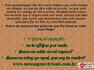 Esta apresenta ção não tem como objetivo que você  receba um milagre, ou que ela dê a volta ao mundo, ou que você  receba um  castigo se n ão a enviar . Simplesmente é para lhe recordar que a Virgem está com você, sempre que dela necessitar, que nunca o(a) abandona e que você sempre será para Ela um filho ou uma filha especial. Nunca se esque ça das  palavras que Ela disse ao índio Juan Diego: Hijito mío, el mas pequeño:  no te aflijas por nada ¿Acaso no estás en mi regazo? ¿Acaso no estoy yo aquí, que soy tu madre? www.mensagensvirtuais.com.br 