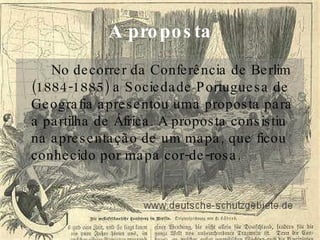 A proposta No decorrer da Conferência de Berlim (1884-1885) a Sociedade Portuguesa de Geografia apresentou uma proposta para a partilha de África. A proposta consistiu na apresentação de um mapa, que ficou conhecido por mapa cor-de-rosa.  