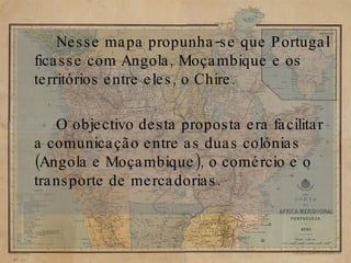 Nesse mapa propunha-se que Portugal ficasse com Angola, Moçambique e os territórios entre eles, o Chire. O objectivo desta proposta era facilitar a comunicação entre as duas colónias (Angola e Moçambique), o comércio e o transporte de mercadorias. 