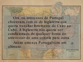 Ora, os interesses de Portugal chocavam com os de Inglaterra que queria transitar livremente do Cairo ao Cabo. A Inglaterra não queria ser condicionada de qualquer forma ao atravessar de uma colónia para outra. Assim ameaça Portugal com um ultimato. 