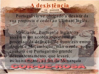 A desistência Portugal viu-se obrigado a desistir da sua proposta e ceder ao Ultimato Inglês. Mais tarde, Portugal e Inglaterra assinam um acordo importante no processo da definição de fronteiras entre Angola e Moçambique, mas o rude  golpe causará em Portugal tão grande descontentamento, que levará, inclusivamente, ao fim da Monarquia. 
