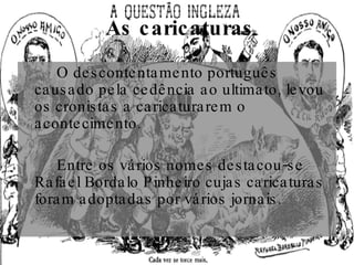 As caricaturas O descontentamento português causado pela cedência ao ultimato, levou os cronistas a caricaturarem o acontecimento. Entre os vários nomes destacou-se Rafael Bordalo Pinheiro cujas caricaturas foram adoptadas por vários jornais. 