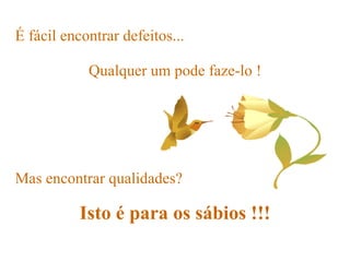 É fácil encontrar defeitos...   Mas encontrar qualidades? Isto é para os sábios !!! Qualquer um pode faze-lo ! 