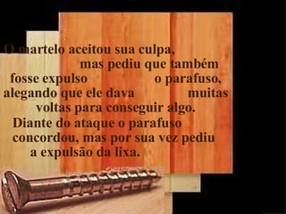 O martelo aceitou sua culpa,  mas pediu que também fosse expulso  o parafuso, alegando que ele dava  muitas voltas para conseguir algo. Diante do ataque o parafuso  concordou, mas por sua vez pediu  a expulsão da lixa. 