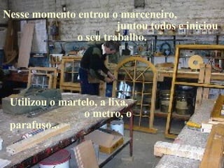 Nesse momento entrou o marceneiro,  juntou todos e iniciou o seu trabalho. Utilizou o martelo, a lixa,  o metro, o parafuso... 