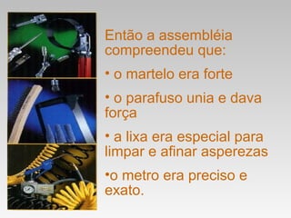 Então a assembléia compreendeu que: o martelo era forte o parafuso unia e dava força a lixa era especial para limpar e afinar asperezas o metro era preciso e exato. 