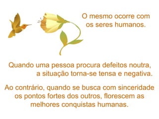 O mesmo ocorre com os seres humanos. Quando uma pessoa procura defeitos noutra,  a situação torna-se tensa e negativa. Ao contrário, quando se busca com sinceridade os pontos fortes dos outros, florescem as melhores conquistas humanas. 