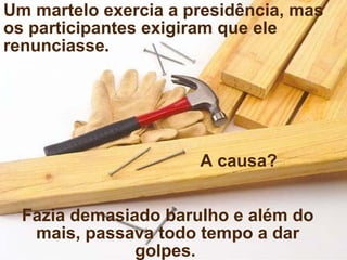 Um martelo exercia a presidência, mas os participantes exigiram que ele renunciasse . A causa? Fazia demasiado barulho e além do mais, passava todo tempo a dar golpes.  