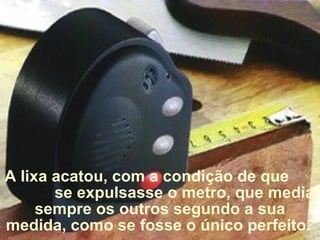 A lixa acatou, com a condição de que  se expulsasse o metro, que media sempre os outros segundo a sua medida, como se fosse o único perfeito .  