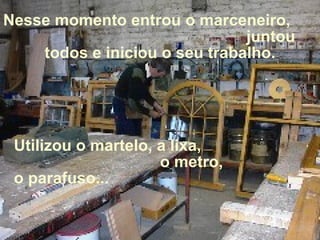 Nesse momento entrou o marceneiro,  juntou todos e iniciou o seu trabalho. Utilizou o martelo, a lixa,  o metro, o parafuso... 