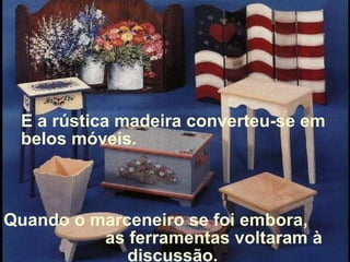 Quando o marceneiro se foi embora,  as ferramentas voltaram à discussão.  E a rústica madeira converteu-se em belos móveis. 