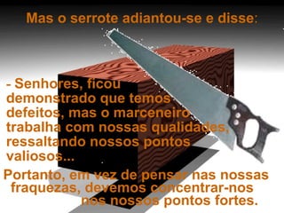 Mas o serrote adiantou-se e disse : -  Senhores, ficou  demonstrado que temos  defeitos, mas o marceneiro  trabalha com nossas qualidades, ressaltando nossos pontos valiosos...  Portanto, em vez de pensar nas nossas  fraquezas, devemos concentrar-nos  nos nossos pontos fortes. 