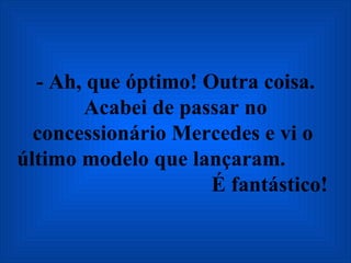 - Ah, que óptimo! Outra coisa. Acabei de passar no concessionário Mercedes e vi o  último modelo que lançaram.  É fantástico!   