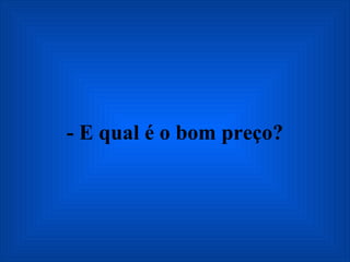 - E qual é o bom preço? 