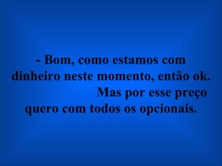 - Bom, como estamos com dinheiro neste momento, então ok.  Mas por esse preço quero com todos os opcionais. 