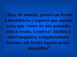 - Hoje de manhã, passei em frente à imobiliária e reparei que aquela casa, que vimos no ano passado, está à venda. Lembra? Jardim e churrasqueira, completamente isolada, em frente àquela praia   magnífica? 