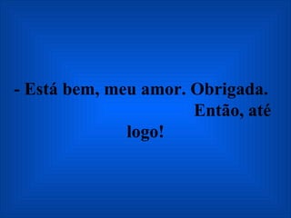 - Está bem, meu amor. Obrigada.  Então, até logo! 
