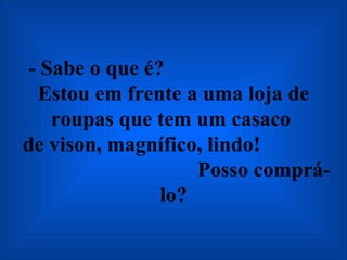 - Sabe o que é?  Estou em frente a uma loja de roupas que tem um casaco   de vison, magnífico, lindo!  Posso comprá-lo? 
