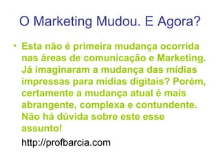 O Marketing Mudou. E Agora? Esta não é primeira mudança ocorrida nas áreas de comunicação e Marketing. Já imaginaram a mudança das mídias impressas para mídias digitais? Porém, certamente a mudança atual é mais abrangente, complexa e contundente. Não há dúvida sobre este esse assunto! http://profbarcia.com 