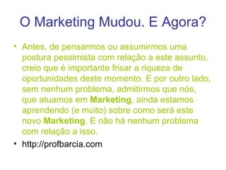 O Marketing Mudou. E Agora? Antes, de pensarmos ou assumirmos uma postura pessimista com relação a este assunto, creio que é importante frisar a riqueza de oportunidades deste momento. E por outro lado, sem nenhum problema, admitirmos que nós, que atuamos em  Marketing , ainda estamos aprendendo (e muito) sobre como será este novo  Marketing . E não há nenhum problema com relação a isso. http://profbarcia.com  