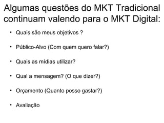 Algumas questões do MKT Tradicional continuam valendo para o MKT Digital: Quais são meus objetivos ? Público-Alvo (Com quem quero falar?) Quais as mídias utilizar? Qual a mensagem? (O que dizer?) Orçamento (Quanto posso gastar?) Avaliação 
