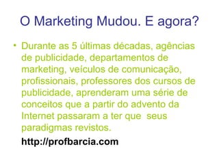 O Marketing Mudou. E agora? Durante as 5 últimas décadas, agências de publicidade, departamentos de marketing, veículos de comunicação, profissionais, professores dos cursos de publicidade, aprenderam uma série de conceitos que a partir do advento da Internet passaram   a ter que  seus paradigmas revistos. http://profbarcia.com 