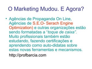 O Marketing Mudou. E Agora? Agências de Propaganda On Line, Agências de  S.E.O- Serach Engine   Optimization)  e outras organizações estão sendo formatadas a “ toque de caixa”.  Muito profissionais também estão estudando, fazendo certificações e aprendendo como auto-didatas sobre estas novas ferramentas e mecanismos. http://profbarcia.com 