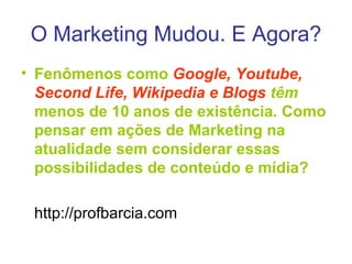 O Marketing Mudou. E Agora? Fenômenos como  Google, Youtube, Second Life, Wikipedia e Blogs  têm  menos de 10 anos de existência. Como pensar em ações de Marketing na atualidade sem considerar essas possibilidades de conteúdo e mídia? http://profbarcia.com 
