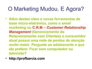 O Marketing Mudou. E Agora? Além destes sites e novas ferramentas de base micro-eletrônica, como o  email marketing  ou  C.R.M –  Customer Relationship Management  (Gerenciamento do Relacionamento com Clientes) o consumidor atual possui uma rede de pontos de atenção muito maior. Pergunte ao adolescente o que ele prefere: Ficar sem computador ou televisão? http://profbarcia.com 