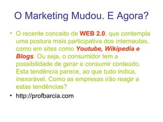 O Marketing Mudou. E Agora? O recente conceito de  WEB 2.0 , que contempla uma postura mais participativa dos internautas, como em sites como  Youtube, Wikipedia e   Blogs . Ou seja, o consumidor tem a possibilidade de gerar e consumir conteúdo. Esta tendência parece, ao que tudo indica, inexorável. Como as empresas irão reagir a estas tendências? http://profbarcia.com 