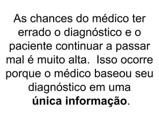 As chances do médico ter errado o diagnóstico e o paciente continuar a passar mal é muito alta.  Isso ocorre porque o médico baseou seu diagnóstico em uma   única informação . 