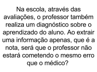 Na escola, através das avaliações, o professor também realiza um diagnóstico sobre o aprendizado do aluno. Ao extrair uma informação apenas, que é a nota, será que o professor não estará cometendo o mesmo erro que o médico?  