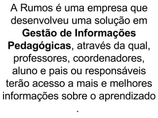 A Rumos é uma empresa que desenvolveu uma solução em  Gestão de Informações Pedagógicas , através da qual, professores, coordenadores, aluno e pais ou responsáveis terão acesso a mais e melhores informações sobre o aprendizado .  