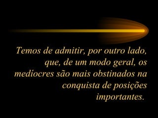 Temos de admitir, por outro lado, que, de um modo geral, os medíocres são mais obstinados na conquista de posições importantes.  