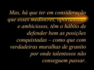 Mas, há que ter em consideração que esses medíocres, oportunistas e ambiciosos, têm o hábito de defender bem as posições conquistadas – como que com verdadeiras muralhas de granito por onde talentosos não conseguem passar. 