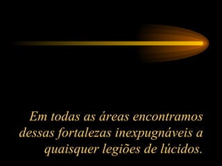 Em todas as áreas encontramos dessas fortalezas inexpugnáveis a quaisquer legiões de lúcidos. 