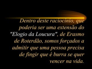 Dentro deste raciocínio, que poderia ser uma extensão do  "Elogio da Loucura" , de Erasmo de Roterdão, somos forçados a admitir que uma pessoa precisa de fingir que é burra se quer vencer na vida. 